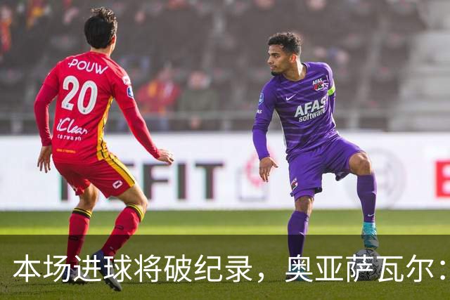 本场进球将破纪录，奥亚萨瓦尔：我愿用不进球换球队胜利